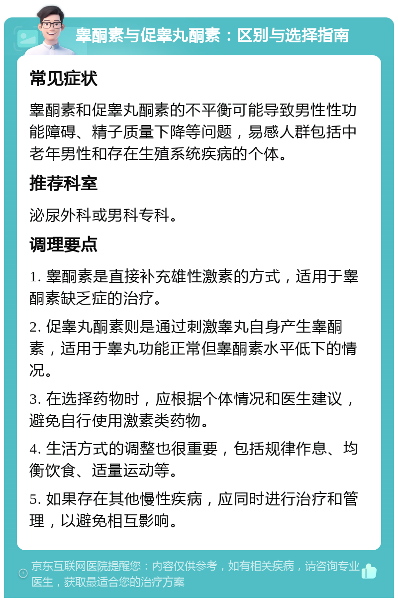 睾酮素与促睾丸酮素：区别与选择指南 常见症状 睾酮素和促睾丸酮素的不平衡可能导致男性性功能障碍、精子质量下降等问题，易感人群包括中老年男性和存在生殖系统疾病的个体。 推荐科室 泌尿外科或男科专科。 调理要点 1. 睾酮素是直接补充雄性激素的方式，适用于睾酮素缺乏症的治疗。 2. 促睾丸酮素则是通过刺激睾丸自身产生睾酮素，适用于睾丸功能正常但睾酮素水平低下的情况。 3. 在选择药物时，应根据个体情况和医生建议，避免自行使用激素类药物。 4. 生活方式的调整也很重要，包括规律作息、均衡饮食、适量运动等。 5. 如果存在其他慢性疾病，应同时进行治疗和管理，以避免相互影响。