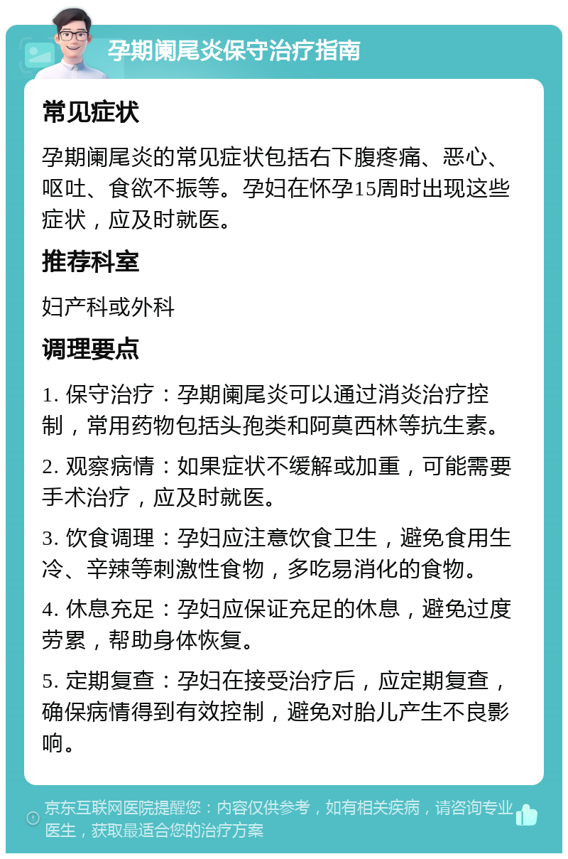 孕期阑尾炎保守治疗指南 常见症状 孕期阑尾炎的常见症状包括右下腹疼痛、恶心、呕吐、食欲不振等。孕妇在怀孕15周时出现这些症状，应及时就医。 推荐科室 妇产科或外科 调理要点 1. 保守治疗：孕期阑尾炎可以通过消炎治疗控制，常用药物包括头孢类和阿莫西林等抗生素。 2. 观察病情：如果症状不缓解或加重，可能需要手术治疗，应及时就医。 3. 饮食调理：孕妇应注意饮食卫生，避免食用生冷、辛辣等刺激性食物，多吃易消化的食物。 4. 休息充足：孕妇应保证充足的休息，避免过度劳累，帮助身体恢复。 5. 定期复查：孕妇在接受治疗后，应定期复查，确保病情得到有效控制，避免对胎儿产生不良影响。