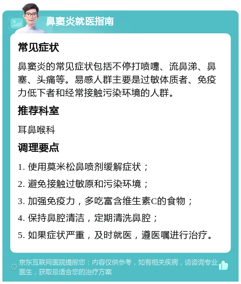 鼻窦炎就医指南 常见症状 鼻窦炎的常见症状包括不停打喷嚏、流鼻涕、鼻塞、头痛等。易感人群主要是过敏体质者、免疫力低下者和经常接触污染环境的人群。 推荐科室 耳鼻喉科 调理要点 1. 使用莫米松鼻喷剂缓解症状； 2. 避免接触过敏原和污染环境； 3. 加强免疫力，多吃富含维生素C的食物； 4. 保持鼻腔清洁，定期清洗鼻腔； 5. 如果症状严重，及时就医，遵医嘱进行治疗。