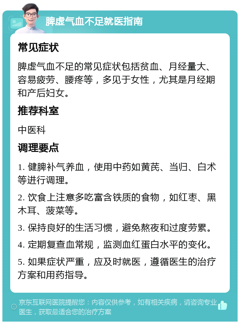 脾虚气血不足就医指南 常见症状 脾虚气血不足的常见症状包括贫血、月经量大、容易疲劳、腰疼等，多见于女性，尤其是月经期和产后妇女。 推荐科室 中医科 调理要点 1. 健脾补气养血，使用中药如黄芪、当归、白术等进行调理。 2. 饮食上注意多吃富含铁质的食物，如红枣、黑木耳、菠菜等。 3. 保持良好的生活习惯，避免熬夜和过度劳累。 4. 定期复查血常规，监测血红蛋白水平的变化。 5. 如果症状严重，应及时就医，遵循医生的治疗方案和用药指导。