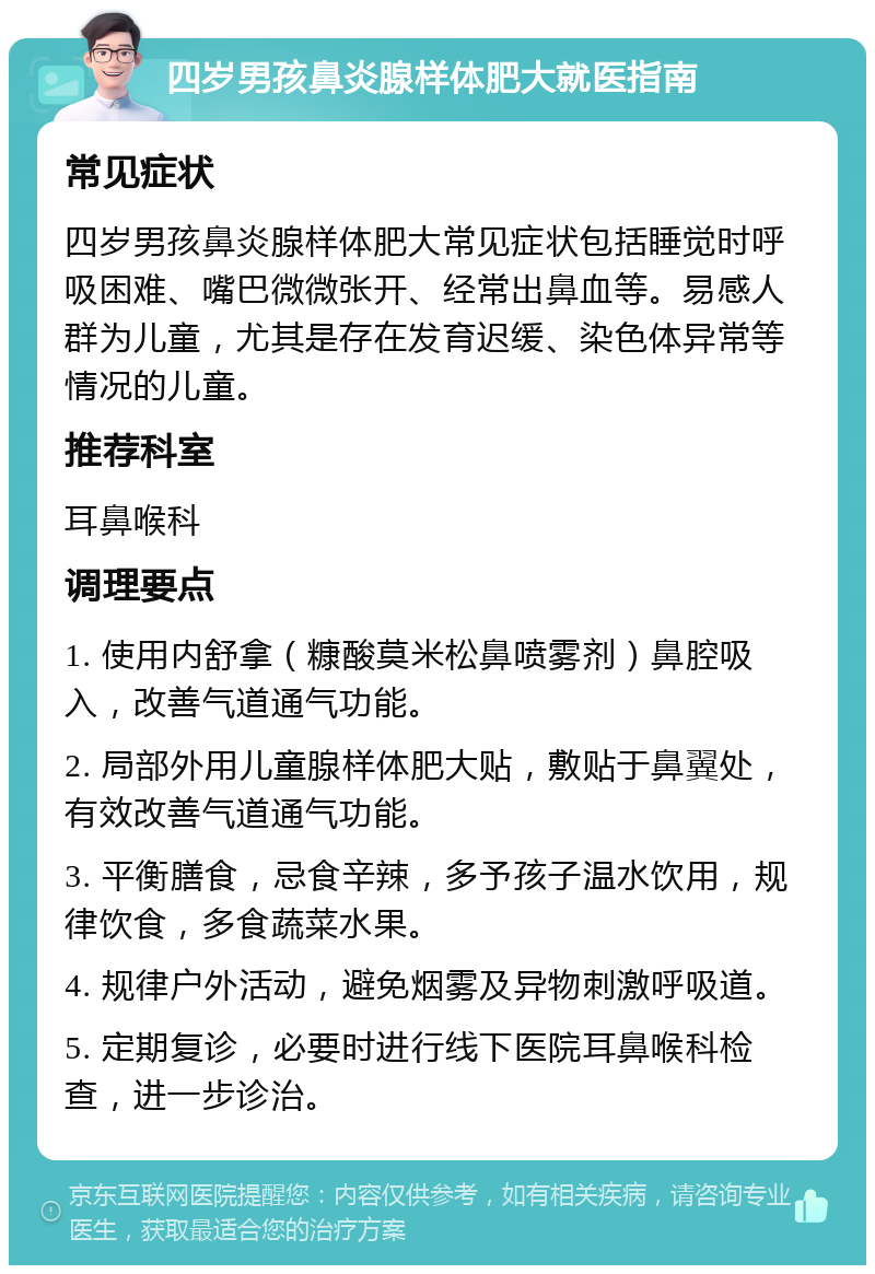 四岁男孩鼻炎腺样体肥大就医指南 常见症状 四岁男孩鼻炎腺样体肥大常见症状包括睡觉时呼吸困难、嘴巴微微张开、经常出鼻血等。易感人群为儿童，尤其是存在发育迟缓、染色体异常等情况的儿童。 推荐科室 耳鼻喉科 调理要点 1. 使用内舒拿（糠酸莫米松鼻喷雾剂）鼻腔吸入，改善气道通气功能。 2. 局部外用儿童腺样体肥大贴，敷贴于鼻翼处，有效改善气道通气功能。 3. 平衡膳食，忌食辛辣，多予孩子温水饮用，规律饮食，多食蔬菜水果。 4. 规律户外活动，避免烟雾及异物刺激呼吸道。 5. 定期复诊，必要时进行线下医院耳鼻喉科检查，进一步诊治。