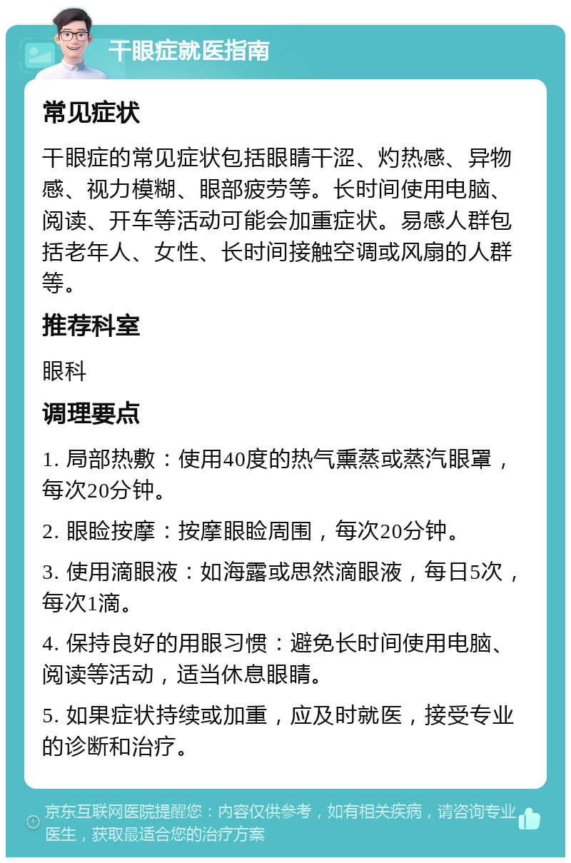 干眼症就医指南 常见症状 干眼症的常见症状包括眼睛干涩、灼热感、异物感、视力模糊、眼部疲劳等。长时间使用电脑、阅读、开车等活动可能会加重症状。易感人群包括老年人、女性、长时间接触空调或风扇的人群等。 推荐科室 眼科 调理要点 1. 局部热敷：使用40度的热气熏蒸或蒸汽眼罩，每次20分钟。 2. 眼睑按摩：按摩眼睑周围，每次20分钟。 3. 使用滴眼液：如海露或思然滴眼液，每日5次，每次1滴。 4. 保持良好的用眼习惯：避免长时间使用电脑、阅读等活动，适当休息眼睛。 5. 如果症状持续或加重，应及时就医，接受专业的诊断和治疗。