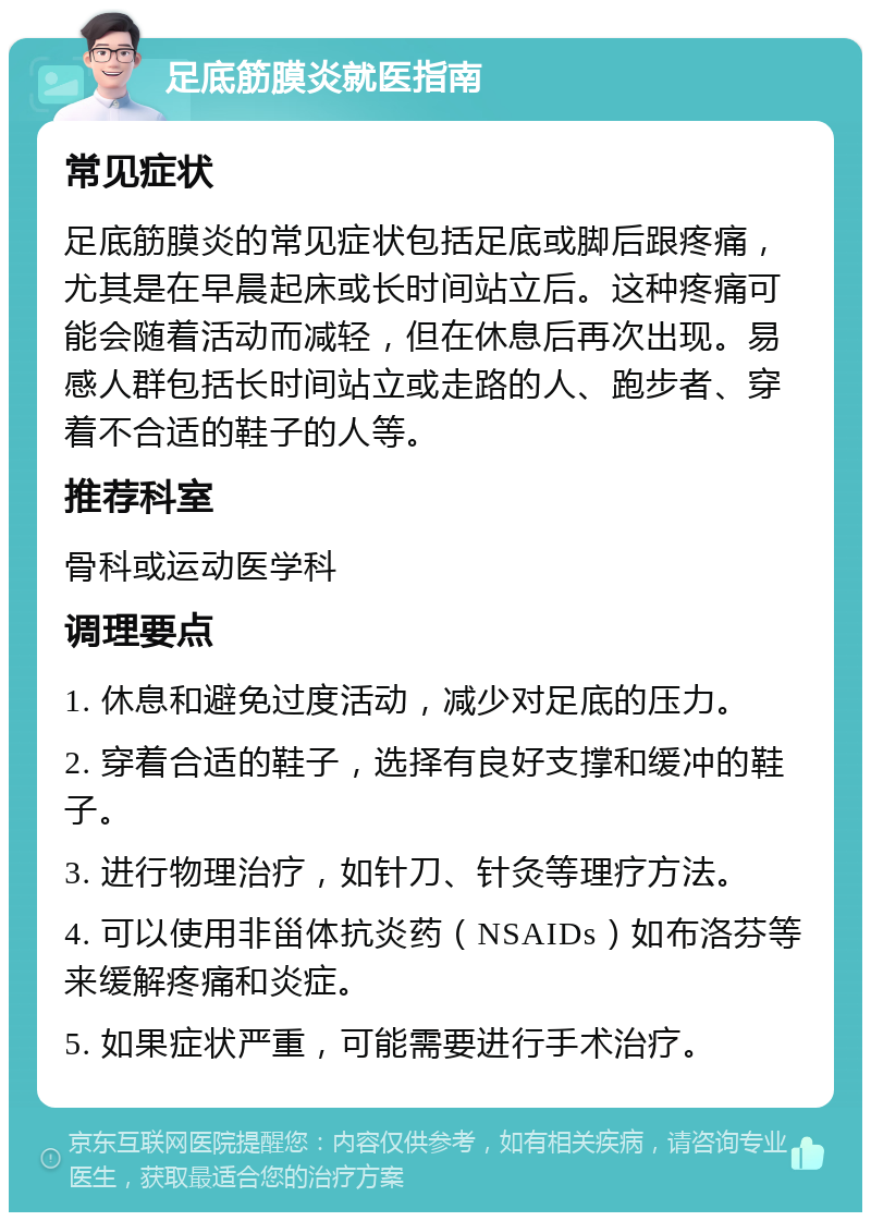 足底筋膜炎就医指南 常见症状 足底筋膜炎的常见症状包括足底或脚后跟疼痛，尤其是在早晨起床或长时间站立后。这种疼痛可能会随着活动而减轻，但在休息后再次出现。易感人群包括长时间站立或走路的人、跑步者、穿着不合适的鞋子的人等。 推荐科室 骨科或运动医学科 调理要点 1. 休息和避免过度活动，减少对足底的压力。 2. 穿着合适的鞋子，选择有良好支撑和缓冲的鞋子。 3. 进行物理治疗，如针刀、针灸等理疗方法。 4. 可以使用非甾体抗炎药（NSAIDs）如布洛芬等来缓解疼痛和炎症。 5. 如果症状严重，可能需要进行手术治疗。