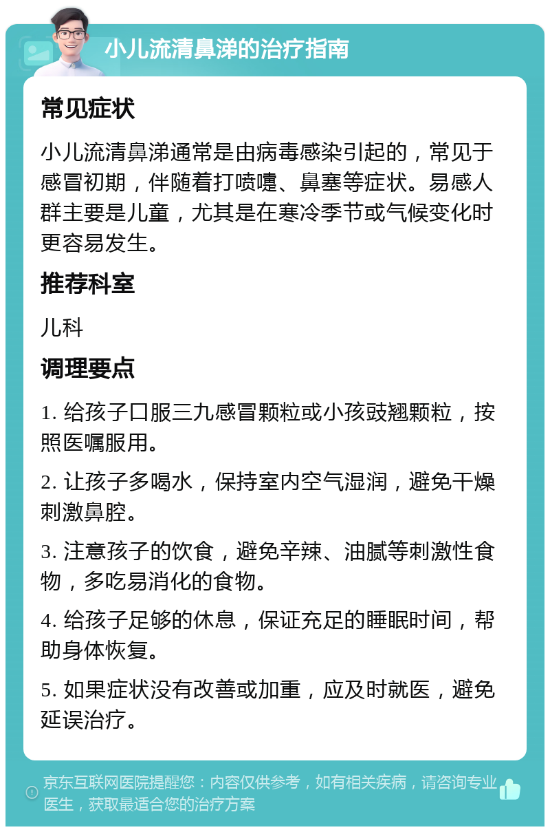 小儿流清鼻涕的治疗指南 常见症状 小儿流清鼻涕通常是由病毒感染引起的，常见于感冒初期，伴随着打喷嚏、鼻塞等症状。易感人群主要是儿童，尤其是在寒冷季节或气候变化时更容易发生。 推荐科室 儿科 调理要点 1. 给孩子口服三九感冒颗粒或小孩豉翘颗粒，按照医嘱服用。 2. 让孩子多喝水，保持室内空气湿润，避免干燥刺激鼻腔。 3. 注意孩子的饮食，避免辛辣、油腻等刺激性食物，多吃易消化的食物。 4. 给孩子足够的休息，保证充足的睡眠时间，帮助身体恢复。 5. 如果症状没有改善或加重，应及时就医，避免延误治疗。