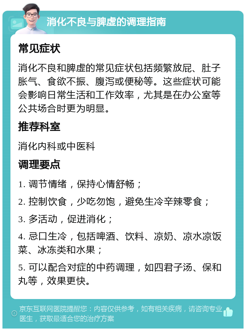 消化不良与脾虚的调理指南 常见症状 消化不良和脾虚的常见症状包括频繁放屁、肚子胀气、食欲不振、腹泻或便秘等。这些症状可能会影响日常生活和工作效率，尤其是在办公室等公共场合时更为明显。 推荐科室 消化内科或中医科 调理要点 1. 调节情绪，保持心情舒畅； 2. 控制饮食，少吃勿饱，避免生冷辛辣零食； 3. 多活动，促进消化； 4. 忌口生冷，包括啤酒、饮料、凉奶、凉水凉饭菜、冰冻类和水果； 5. 可以配合对症的中药调理，如四君子汤、保和丸等，效果更快。