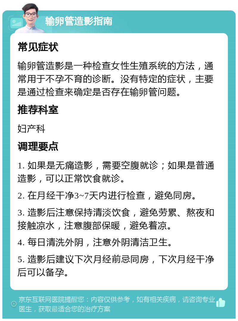 输卵管造影指南 常见症状 输卵管造影是一种检查女性生殖系统的方法，通常用于不孕不育的诊断。没有特定的症状，主要是通过检查来确定是否存在输卵管问题。 推荐科室 妇产科 调理要点 1. 如果是无痛造影，需要空腹就诊；如果是普通造影，可以正常饮食就诊。 2. 在月经干净3~7天内进行检查，避免同房。 3. 造影后注意保持清淡饮食，避免劳累、熬夜和接触凉水，注意腹部保暖，避免着凉。 4. 每日清洗外阴，注意外阴清洁卫生。 5. 造影后建议下次月经前忌同房，下次月经干净后可以备孕。