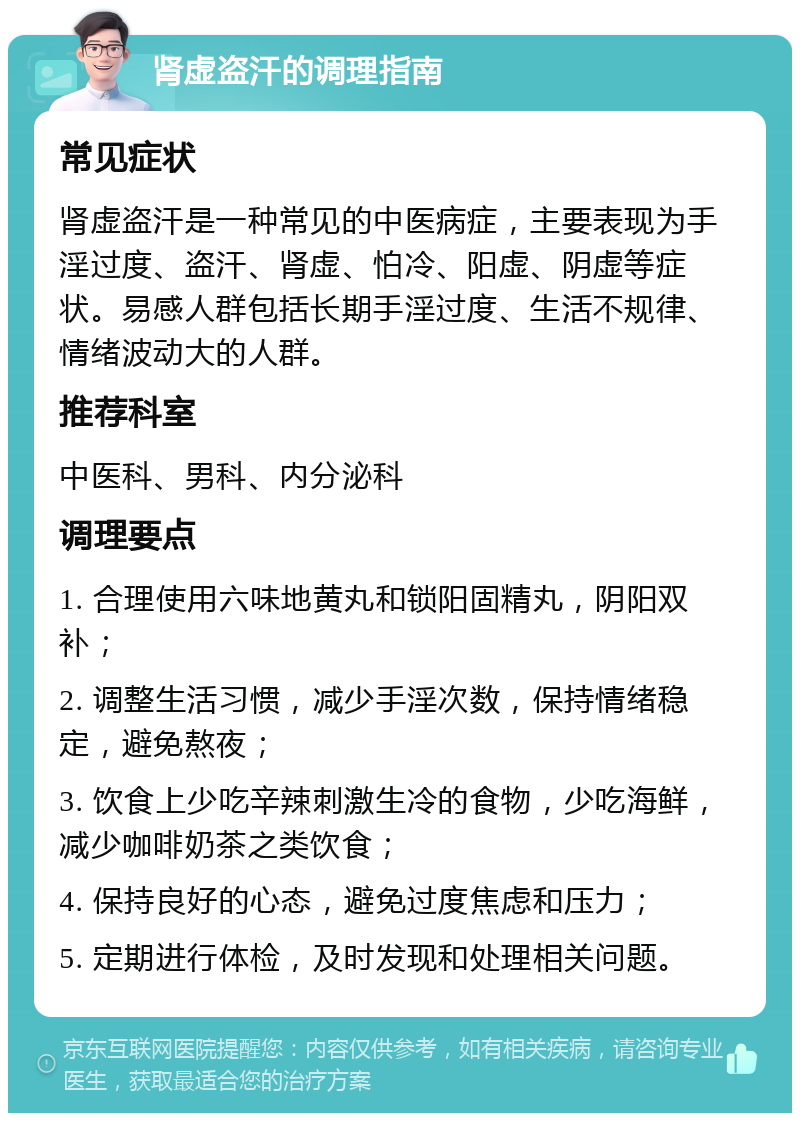 肾虚盗汗的调理指南 常见症状 肾虚盗汗是一种常见的中医病症，主要表现为手淫过度、盗汗、肾虚、怕冷、阳虚、阴虚等症状。易感人群包括长期手淫过度、生活不规律、情绪波动大的人群。 推荐科室 中医科、男科、内分泌科 调理要点 1. 合理使用六味地黄丸和锁阳固精丸，阴阳双补； 2. 调整生活习惯，减少手淫次数，保持情绪稳定，避免熬夜； 3. 饮食上少吃辛辣刺激生冷的食物，少吃海鲜，减少咖啡奶茶之类饮食； 4. 保持良好的心态，避免过度焦虑和压力； 5. 定期进行体检，及时发现和处理相关问题。