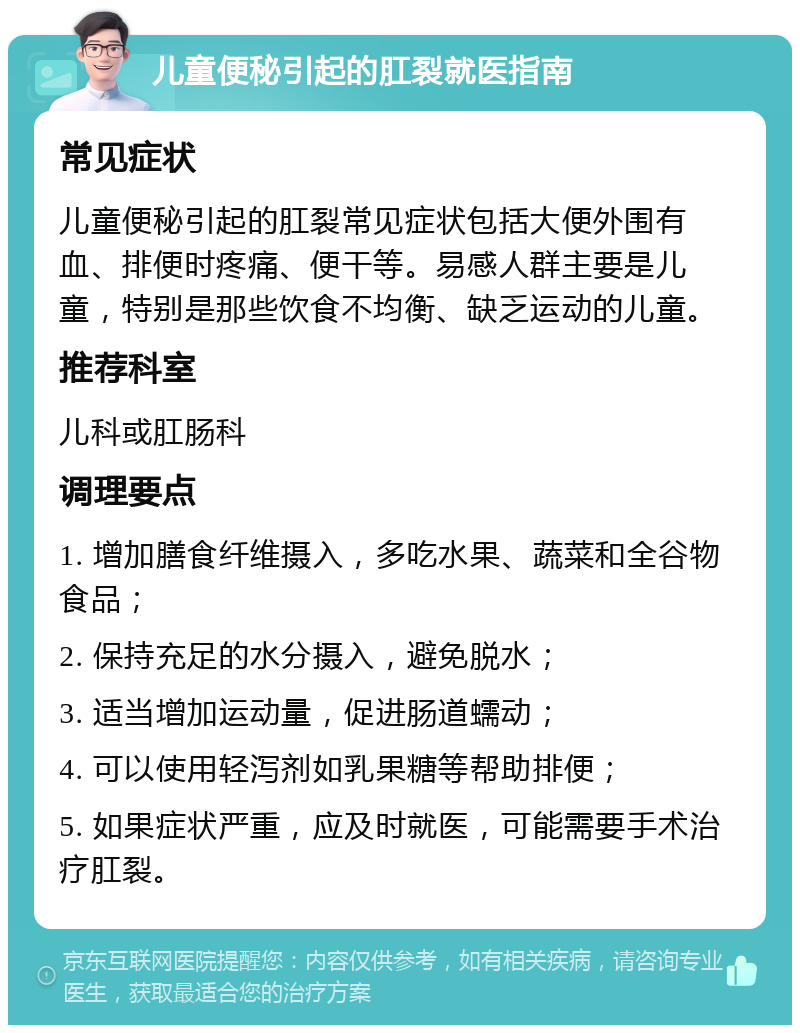 儿童便秘引起的肛裂就医指南 常见症状 儿童便秘引起的肛裂常见症状包括大便外围有血、排便时疼痛、便干等。易感人群主要是儿童，特别是那些饮食不均衡、缺乏运动的儿童。 推荐科室 儿科或肛肠科 调理要点 1. 增加膳食纤维摄入，多吃水果、蔬菜和全谷物食品； 2. 保持充足的水分摄入，避免脱水； 3. 适当增加运动量，促进肠道蠕动； 4. 可以使用轻泻剂如乳果糖等帮助排便； 5. 如果症状严重，应及时就医，可能需要手术治疗肛裂。