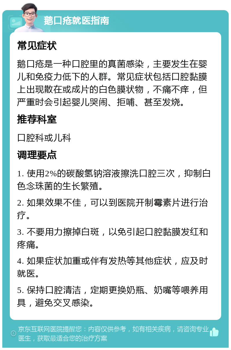 鹅口疮就医指南 常见症状 鹅口疮是一种口腔里的真菌感染，主要发生在婴儿和免疫力低下的人群。常见症状包括口腔黏膜上出现散在或成片的白色膜状物，不痛不痒，但严重时会引起婴儿哭闹、拒哺、甚至发烧。 推荐科室 口腔科或儿科 调理要点 1. 使用2%的碳酸氢钠溶液擦洗口腔三次，抑制白色念珠菌的生长繁殖。 2. 如果效果不佳，可以到医院开制霉素片进行治疗。 3. 不要用力擦掉白斑，以免引起口腔黏膜发红和疼痛。 4. 如果症状加重或伴有发热等其他症状，应及时就医。 5. 保持口腔清洁，定期更换奶瓶、奶嘴等喂养用具，避免交叉感染。