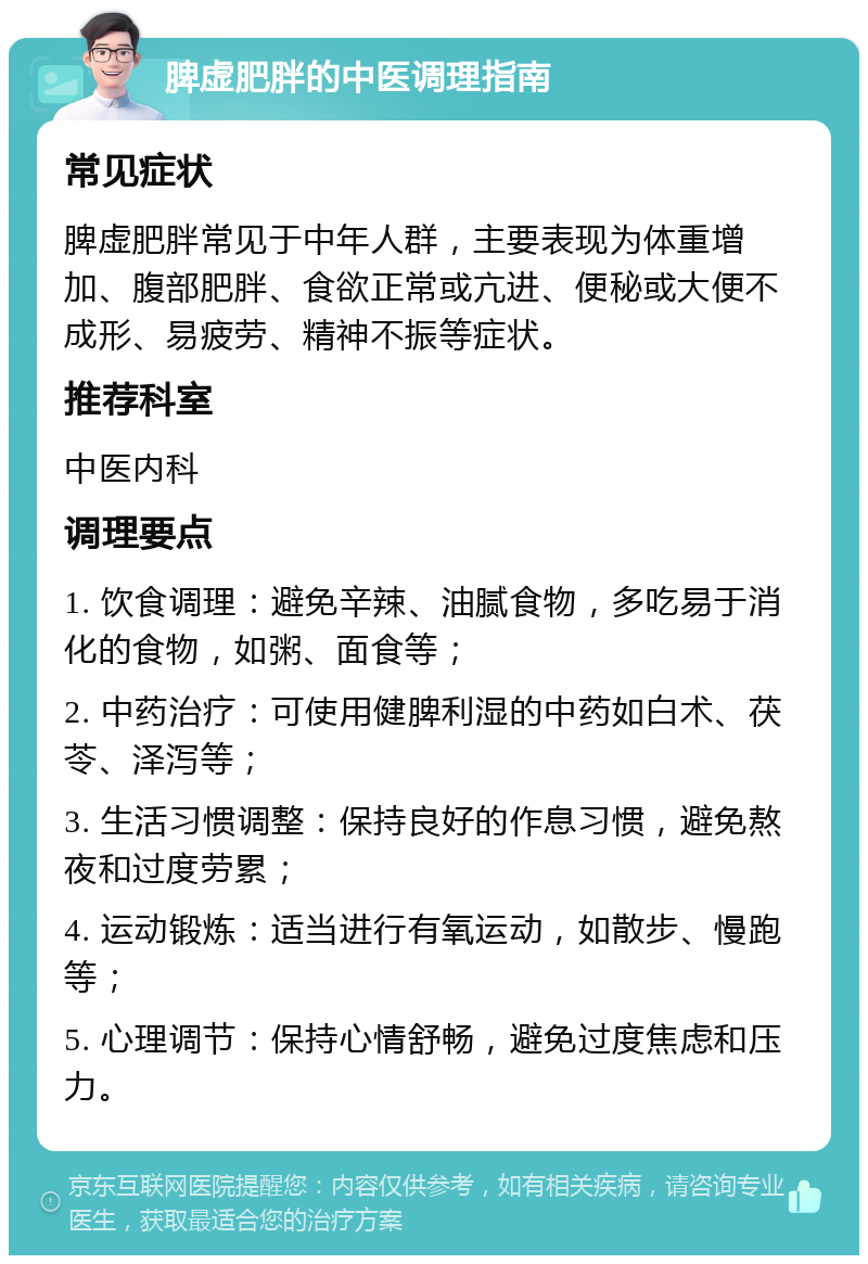 脾虚肥胖的中医调理指南 常见症状 脾虚肥胖常见于中年人群，主要表现为体重增加、腹部肥胖、食欲正常或亢进、便秘或大便不成形、易疲劳、精神不振等症状。 推荐科室 中医内科 调理要点 1. 饮食调理：避免辛辣、油腻食物，多吃易于消化的食物，如粥、面食等； 2. 中药治疗：可使用健脾利湿的中药如白术、茯苓、泽泻等； 3. 生活习惯调整：保持良好的作息习惯，避免熬夜和过度劳累； 4. 运动锻炼：适当进行有氧运动，如散步、慢跑等； 5. 心理调节：保持心情舒畅，避免过度焦虑和压力。