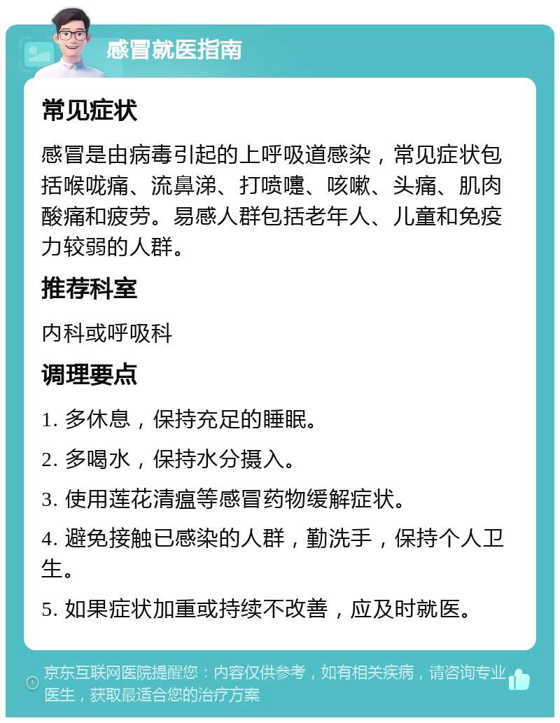 感冒就医指南 常见症状 感冒是由病毒引起的上呼吸道感染，常见症状包括喉咙痛、流鼻涕、打喷嚏、咳嗽、头痛、肌肉酸痛和疲劳。易感人群包括老年人、儿童和免疫力较弱的人群。 推荐科室 内科或呼吸科 调理要点 1. 多休息，保持充足的睡眠。 2. 多喝水，保持水分摄入。 3. 使用莲花清瘟等感冒药物缓解症状。 4. 避免接触已感染的人群，勤洗手，保持个人卫生。 5. 如果症状加重或持续不改善，应及时就医。