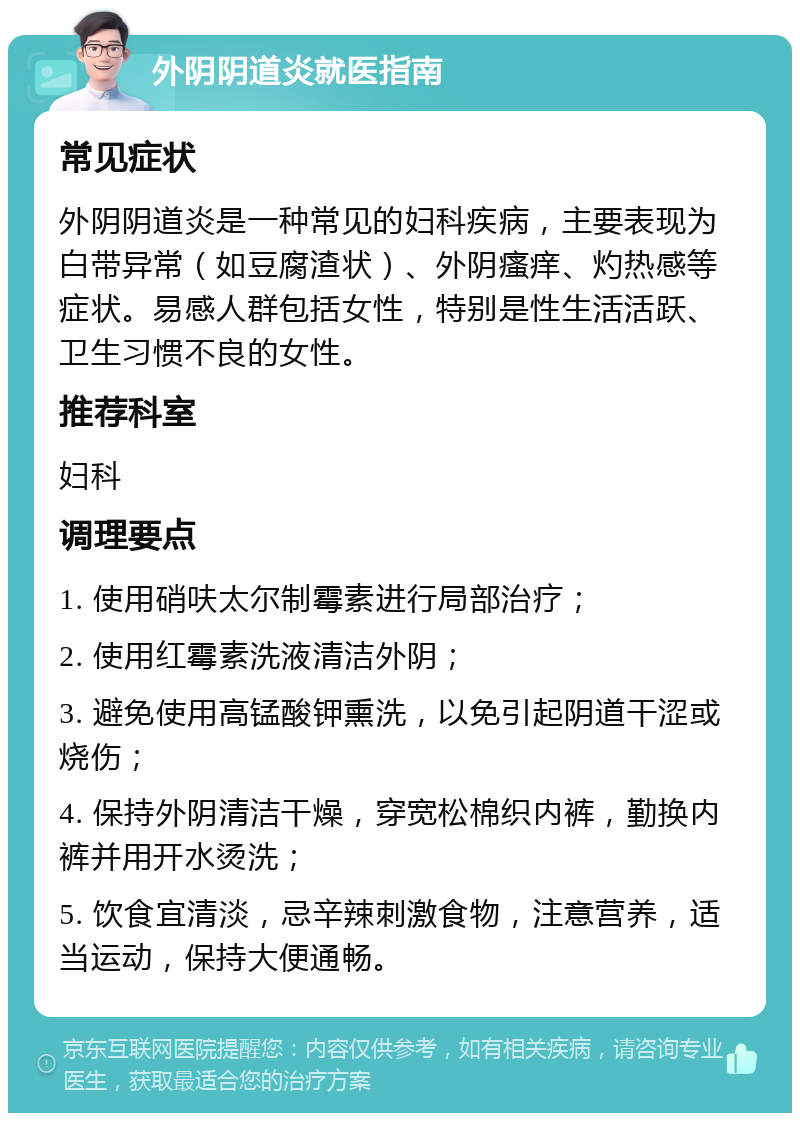 外阴阴道炎就医指南 常见症状 外阴阴道炎是一种常见的妇科疾病，主要表现为白带异常（如豆腐渣状）、外阴瘙痒、灼热感等症状。易感人群包括女性，特别是性生活活跃、卫生习惯不良的女性。 推荐科室 妇科 调理要点 1. 使用硝呋太尔制霉素进行局部治疗； 2. 使用红霉素洗液清洁外阴； 3. 避免使用高锰酸钾熏洗，以免引起阴道干涩或烧伤； 4. 保持外阴清洁干燥，穿宽松棉织内裤，勤换内裤并用开水烫洗； 5. 饮食宜清淡，忌辛辣刺激食物，注意营养，适当运动，保持大便通畅。