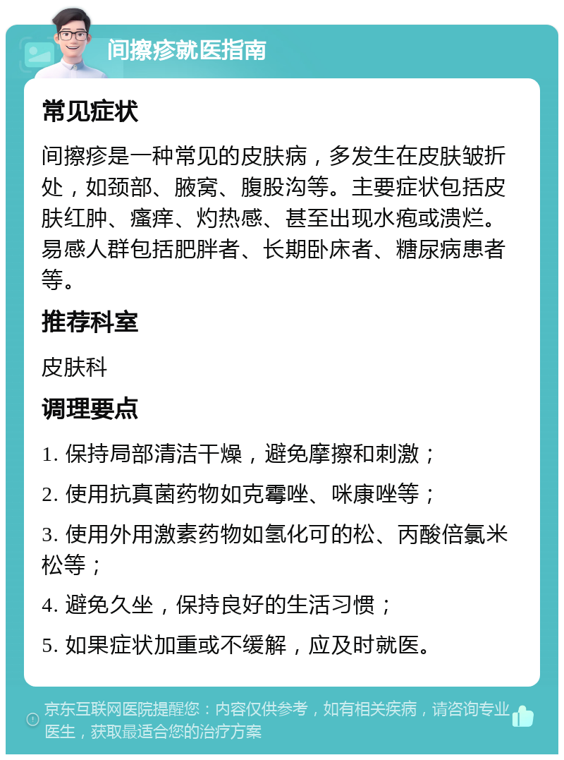 间擦疹就医指南 常见症状 间擦疹是一种常见的皮肤病，多发生在皮肤皱折处，如颈部、腋窝、腹股沟等。主要症状包括皮肤红肿、瘙痒、灼热感、甚至出现水疱或溃烂。易感人群包括肥胖者、长期卧床者、糖尿病患者等。 推荐科室 皮肤科 调理要点 1. 保持局部清洁干燥，避免摩擦和刺激； 2. 使用抗真菌药物如克霉唑、咪康唑等； 3. 使用外用激素药物如氢化可的松、丙酸倍氯米松等； 4. 避免久坐，保持良好的生活习惯； 5. 如果症状加重或不缓解，应及时就医。