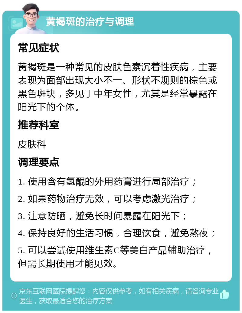 黄褐斑的治疗与调理 常见症状 黄褐斑是一种常见的皮肤色素沉着性疾病，主要表现为面部出现大小不一、形状不规则的棕色或黑色斑块，多见于中年女性，尤其是经常暴露在阳光下的个体。 推荐科室 皮肤科 调理要点 1. 使用含有氢醌的外用药膏进行局部治疗； 2. 如果药物治疗无效，可以考虑激光治疗； 3. 注意防晒，避免长时间暴露在阳光下； 4. 保持良好的生活习惯，合理饮食，避免熬夜； 5. 可以尝试使用维生素C等美白产品辅助治疗，但需长期使用才能见效。