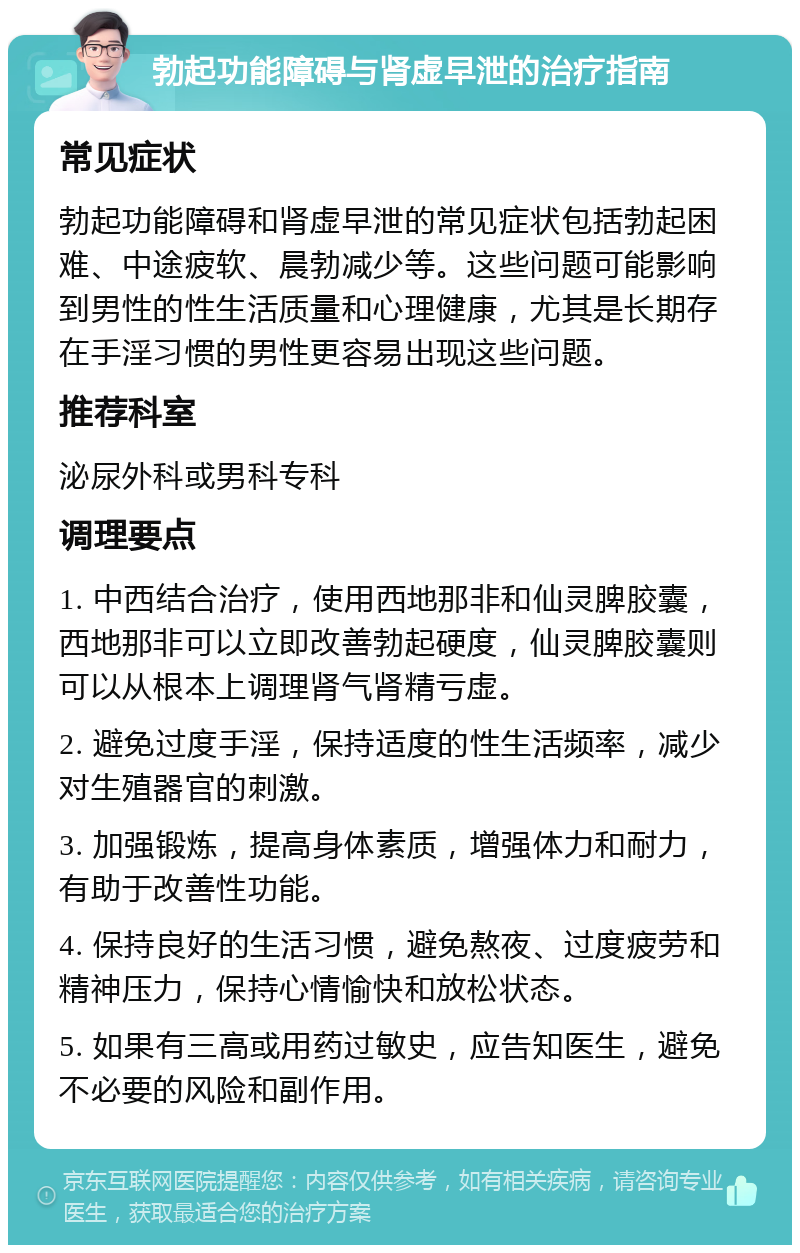 勃起功能障碍与肾虚早泄的治疗指南 常见症状 勃起功能障碍和肾虚早泄的常见症状包括勃起困难、中途疲软、晨勃减少等。这些问题可能影响到男性的性生活质量和心理健康，尤其是长期存在手淫习惯的男性更容易出现这些问题。 推荐科室 泌尿外科或男科专科 调理要点 1. 中西结合治疗，使用西地那非和仙灵脾胶囊，西地那非可以立即改善勃起硬度，仙灵脾胶囊则可以从根本上调理肾气肾精亏虚。 2. 避免过度手淫，保持适度的性生活频率，减少对生殖器官的刺激。 3. 加强锻炼，提高身体素质，增强体力和耐力，有助于改善性功能。 4. 保持良好的生活习惯，避免熬夜、过度疲劳和精神压力，保持心情愉快和放松状态。 5. 如果有三高或用药过敏史，应告知医生，避免不必要的风险和副作用。