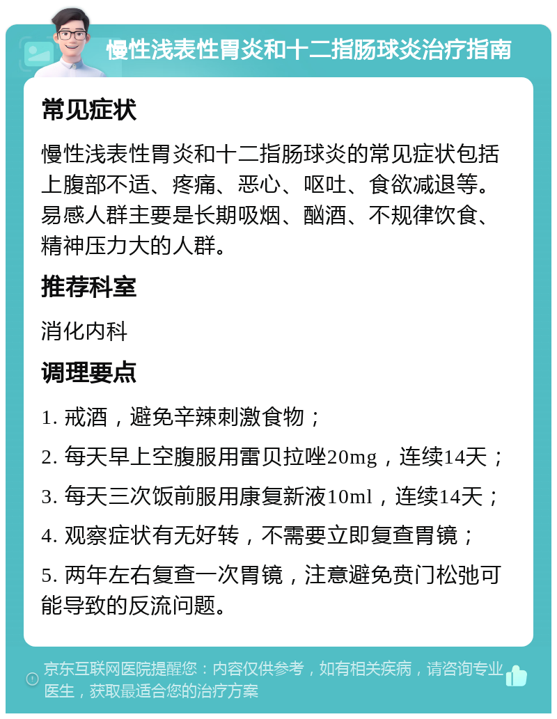 慢性浅表性胃炎和十二指肠球炎治疗指南 常见症状 慢性浅表性胃炎和十二指肠球炎的常见症状包括上腹部不适、疼痛、恶心、呕吐、食欲减退等。易感人群主要是长期吸烟、酗酒、不规律饮食、精神压力大的人群。 推荐科室 消化内科 调理要点 1. 戒酒，避免辛辣刺激食物； 2. 每天早上空腹服用雷贝拉唑20mg，连续14天； 3. 每天三次饭前服用康复新液10ml，连续14天； 4. 观察症状有无好转，不需要立即复查胃镜； 5. 两年左右复查一次胃镜，注意避免贲门松弛可能导致的反流问题。