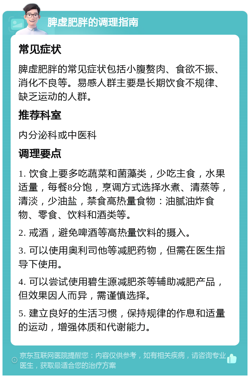 脾虚肥胖的调理指南 常见症状 脾虚肥胖的常见症状包括小腹赘肉、食欲不振、消化不良等。易感人群主要是长期饮食不规律、缺乏运动的人群。 推荐科室 内分泌科或中医科 调理要点 1. 饮食上要多吃蔬菜和菌藻类，少吃主食，水果适量，每餐8分饱，烹调方式选择水煮、清蒸等，清淡，少油盐，禁食高热量食物：油腻油炸食物、零食、饮料和酒类等。 2. 戒酒，避免啤酒等高热量饮料的摄入。 3. 可以使用奥利司他等减肥药物，但需在医生指导下使用。 4. 可以尝试使用碧生源减肥茶等辅助减肥产品，但效果因人而异，需谨慎选择。 5. 建立良好的生活习惯，保持规律的作息和适量的运动，增强体质和代谢能力。