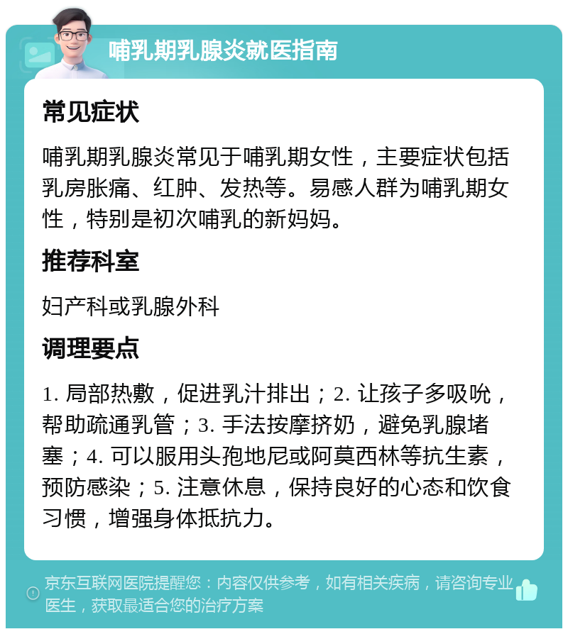 哺乳期乳腺炎就医指南 常见症状 哺乳期乳腺炎常见于哺乳期女性，主要症状包括乳房胀痛、红肿、发热等。易感人群为哺乳期女性，特别是初次哺乳的新妈妈。 推荐科室 妇产科或乳腺外科 调理要点 1. 局部热敷，促进乳汁排出；2. 让孩子多吸吮，帮助疏通乳管；3. 手法按摩挤奶，避免乳腺堵塞；4. 可以服用头孢地尼或阿莫西林等抗生素，预防感染；5. 注意休息，保持良好的心态和饮食习惯，增强身体抵抗力。