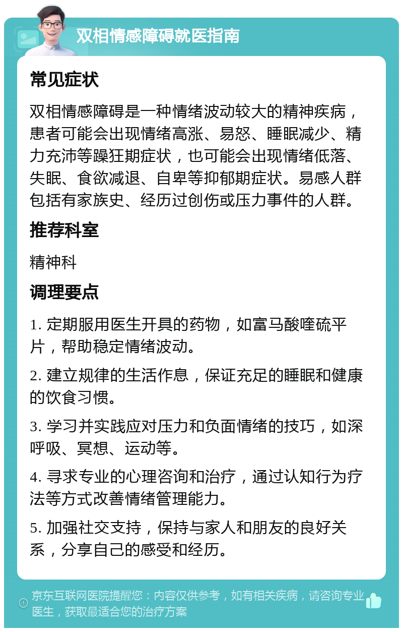 双相情感障碍就医指南 常见症状 双相情感障碍是一种情绪波动较大的精神疾病，患者可能会出现情绪高涨、易怒、睡眠减少、精力充沛等躁狂期症状，也可能会出现情绪低落、失眠、食欲减退、自卑等抑郁期症状。易感人群包括有家族史、经历过创伤或压力事件的人群。 推荐科室 精神科 调理要点 1. 定期服用医生开具的药物，如富马酸喹硫平片，帮助稳定情绪波动。 2. 建立规律的生活作息，保证充足的睡眠和健康的饮食习惯。 3. 学习并实践应对压力和负面情绪的技巧，如深呼吸、冥想、运动等。 4. 寻求专业的心理咨询和治疗，通过认知行为疗法等方式改善情绪管理能力。 5. 加强社交支持，保持与家人和朋友的良好关系，分享自己的感受和经历。