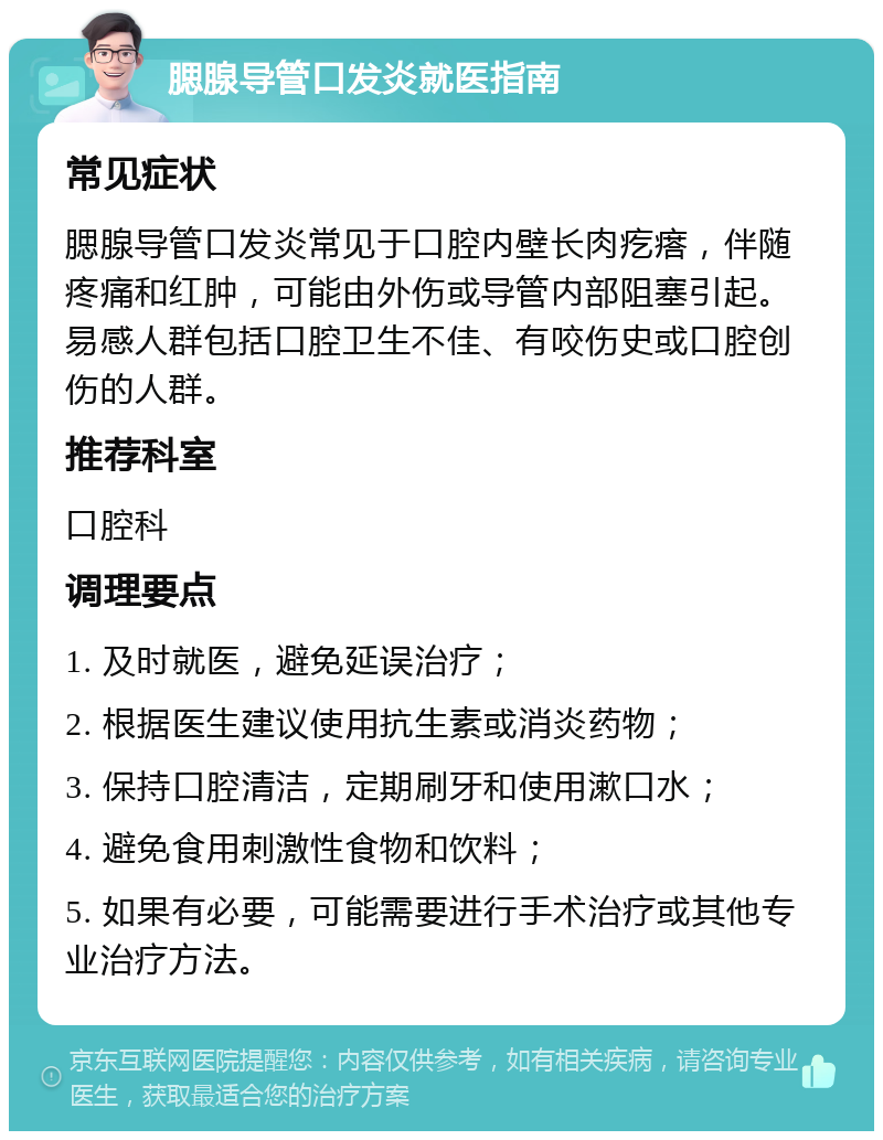 腮腺导管口发炎就医指南 常见症状 腮腺导管口发炎常见于口腔内壁长肉疙瘩，伴随疼痛和红肿，可能由外伤或导管内部阻塞引起。易感人群包括口腔卫生不佳、有咬伤史或口腔创伤的人群。 推荐科室 口腔科 调理要点 1. 及时就医，避免延误治疗； 2. 根据医生建议使用抗生素或消炎药物； 3. 保持口腔清洁，定期刷牙和使用漱口水； 4. 避免食用刺激性食物和饮料； 5. 如果有必要，可能需要进行手术治疗或其他专业治疗方法。