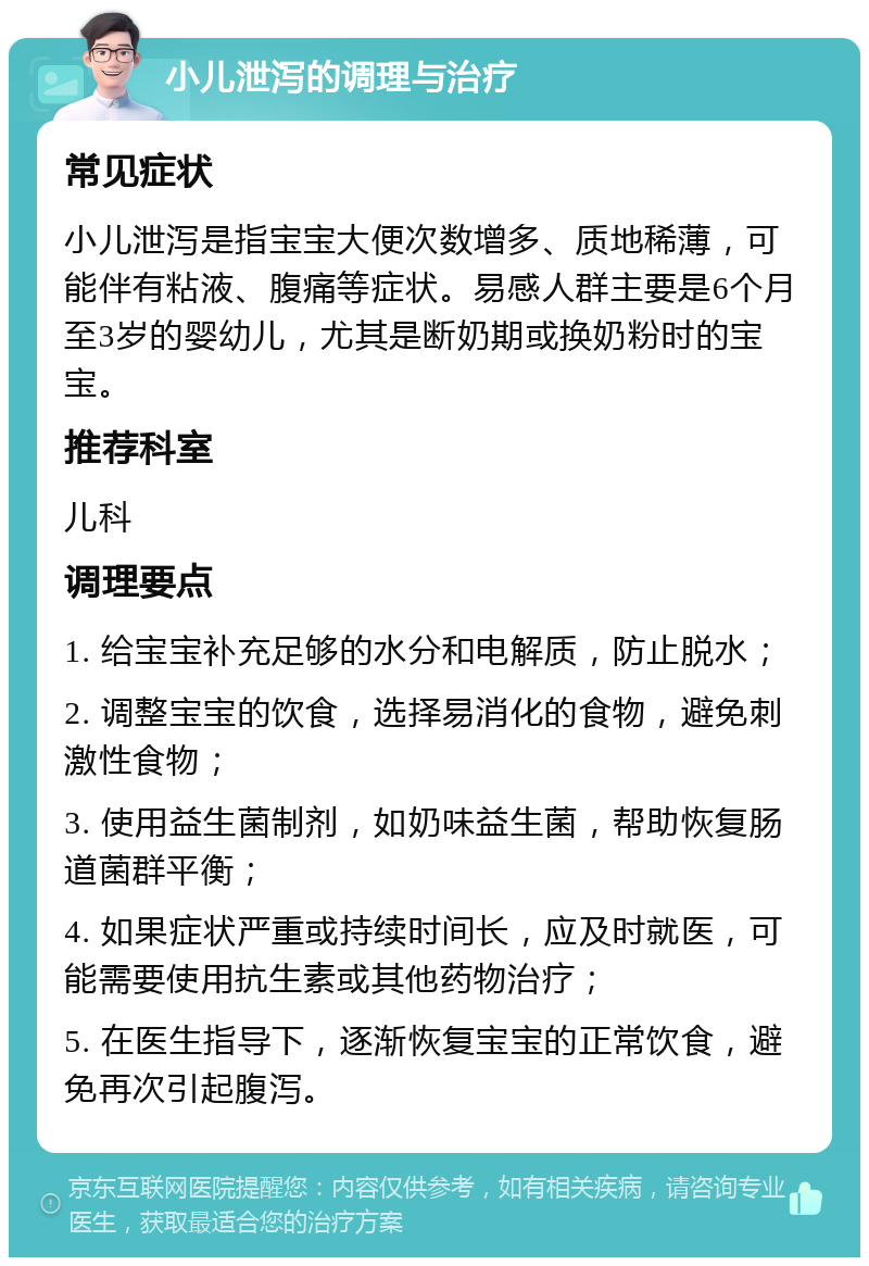 小儿泄泻的调理与治疗 常见症状 小儿泄泻是指宝宝大便次数增多、质地稀薄，可能伴有粘液、腹痛等症状。易感人群主要是6个月至3岁的婴幼儿，尤其是断奶期或换奶粉时的宝宝。 推荐科室 儿科 调理要点 1. 给宝宝补充足够的水分和电解质，防止脱水； 2. 调整宝宝的饮食，选择易消化的食物，避免刺激性食物； 3. 使用益生菌制剂，如奶味益生菌，帮助恢复肠道菌群平衡； 4. 如果症状严重或持续时间长，应及时就医，可能需要使用抗生素或其他药物治疗； 5. 在医生指导下，逐渐恢复宝宝的正常饮食，避免再次引起腹泻。