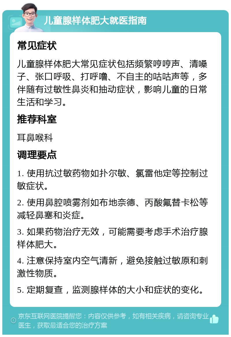 儿童腺样体肥大就医指南 常见症状 儿童腺样体肥大常见症状包括频繁哼哼声、清嗓子、张口呼吸、打呼噜、不自主的咕咕声等，多伴随有过敏性鼻炎和抽动症状，影响儿童的日常生活和学习。 推荐科室 耳鼻喉科 调理要点 1. 使用抗过敏药物如扑尔敏、氯雷他定等控制过敏症状。 2. 使用鼻腔喷雾剂如布地奈德、丙酸氟替卡松等减轻鼻塞和炎症。 3. 如果药物治疗无效，可能需要考虑手术治疗腺样体肥大。 4. 注意保持室内空气清新，避免接触过敏原和刺激性物质。 5. 定期复查，监测腺样体的大小和症状的变化。