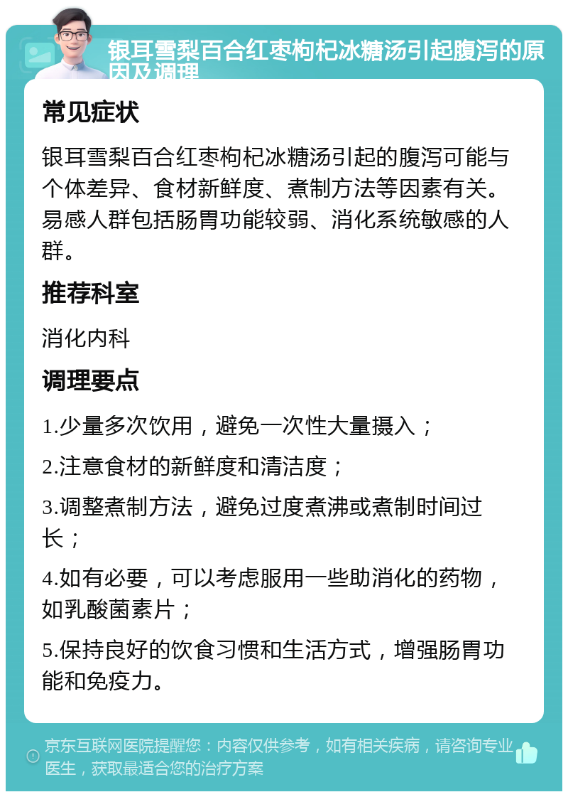 银耳雪梨百合红枣枸杞冰糖汤引起腹泻的原因及调理 常见症状 银耳雪梨百合红枣枸杞冰糖汤引起的腹泻可能与个体差异、食材新鲜度、煮制方法等因素有关。易感人群包括肠胃功能较弱、消化系统敏感的人群。 推荐科室 消化内科 调理要点 1.少量多次饮用，避免一次性大量摄入； 2.注意食材的新鲜度和清洁度； 3.调整煮制方法，避免过度煮沸或煮制时间过长； 4.如有必要，可以考虑服用一些助消化的药物，如乳酸菌素片； 5.保持良好的饮食习惯和生活方式，增强肠胃功能和免疫力。