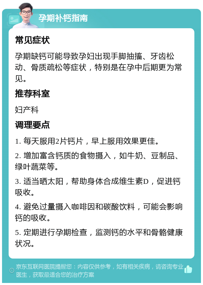 孕期补钙指南 常见症状 孕期缺钙可能导致孕妇出现手脚抽搐、牙齿松动、骨质疏松等症状，特别是在孕中后期更为常见。 推荐科室 妇产科 调理要点 1. 每天服用2片钙片，早上服用效果更佳。 2. 增加富含钙质的食物摄入，如牛奶、豆制品、绿叶蔬菜等。 3. 适当晒太阳，帮助身体合成维生素D，促进钙吸收。 4. 避免过量摄入咖啡因和碳酸饮料，可能会影响钙的吸收。 5. 定期进行孕期检查，监测钙的水平和骨骼健康状况。