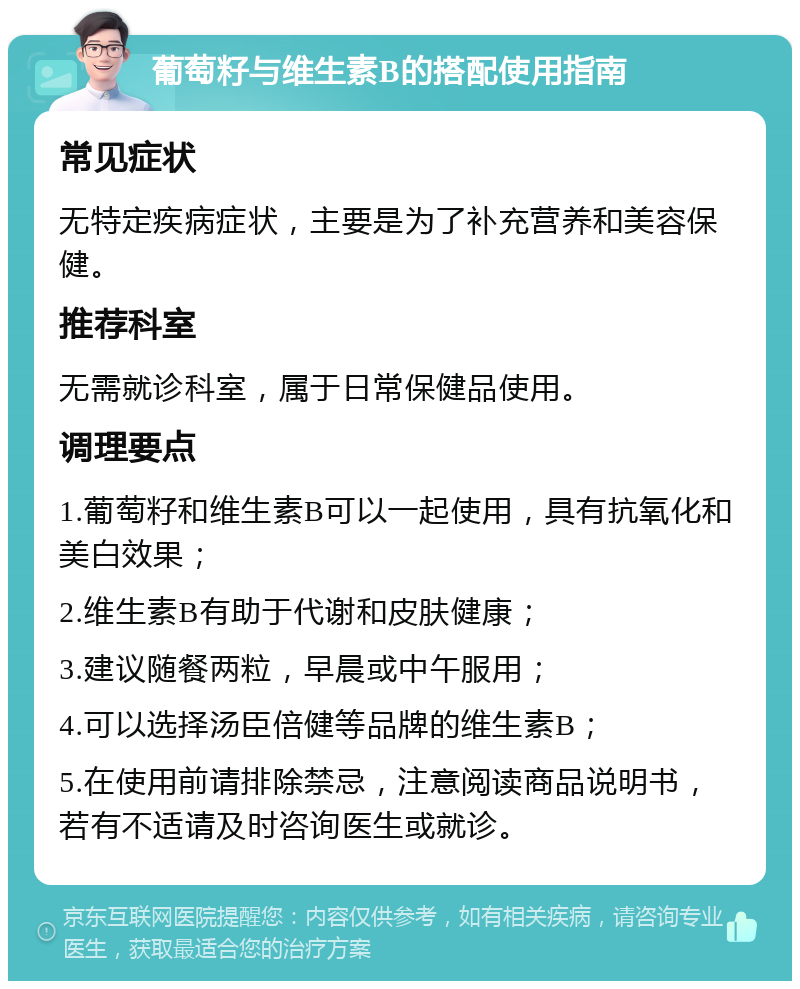 葡萄籽与维生素B的搭配使用指南 常见症状 无特定疾病症状，主要是为了补充营养和美容保健。 推荐科室 无需就诊科室，属于日常保健品使用。 调理要点 1.葡萄籽和维生素B可以一起使用，具有抗氧化和美白效果； 2.维生素B有助于代谢和皮肤健康； 3.建议随餐两粒，早晨或中午服用； 4.可以选择汤臣倍健等品牌的维生素B； 5.在使用前请排除禁忌，注意阅读商品说明书，若有不适请及时咨询医生或就诊。