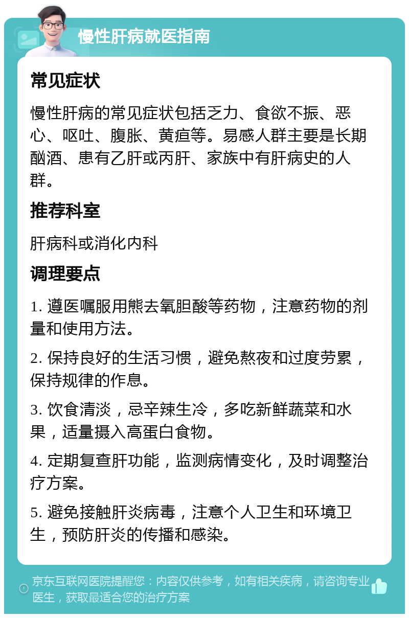 慢性肝病就医指南 常见症状 慢性肝病的常见症状包括乏力、食欲不振、恶心、呕吐、腹胀、黄疸等。易感人群主要是长期酗酒、患有乙肝或丙肝、家族中有肝病史的人群。 推荐科室 肝病科或消化内科 调理要点 1. 遵医嘱服用熊去氧胆酸等药物，注意药物的剂量和使用方法。 2. 保持良好的生活习惯，避免熬夜和过度劳累，保持规律的作息。 3. 饮食清淡，忌辛辣生冷，多吃新鲜蔬菜和水果，适量摄入高蛋白食物。 4. 定期复查肝功能，监测病情变化，及时调整治疗方案。 5. 避免接触肝炎病毒，注意个人卫生和环境卫生，预防肝炎的传播和感染。