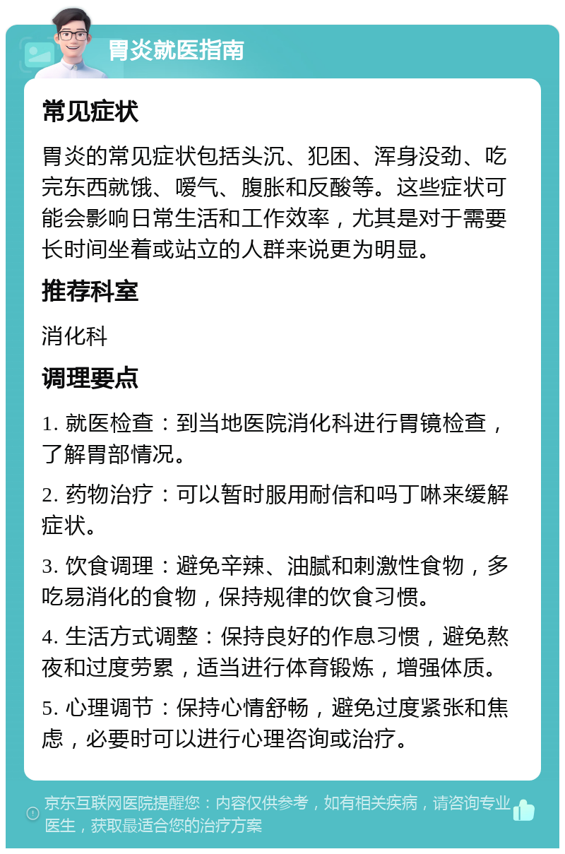 胃炎就医指南 常见症状 胃炎的常见症状包括头沉、犯困、浑身没劲、吃完东西就饿、嗳气、腹胀和反酸等。这些症状可能会影响日常生活和工作效率，尤其是对于需要长时间坐着或站立的人群来说更为明显。 推荐科室 消化科 调理要点 1. 就医检查：到当地医院消化科进行胃镜检查，了解胃部情况。 2. 药物治疗：可以暂时服用耐信和吗丁啉来缓解症状。 3. 饮食调理：避免辛辣、油腻和刺激性食物，多吃易消化的食物，保持规律的饮食习惯。 4. 生活方式调整：保持良好的作息习惯，避免熬夜和过度劳累，适当进行体育锻炼，增强体质。 5. 心理调节：保持心情舒畅，避免过度紧张和焦虑，必要时可以进行心理咨询或治疗。