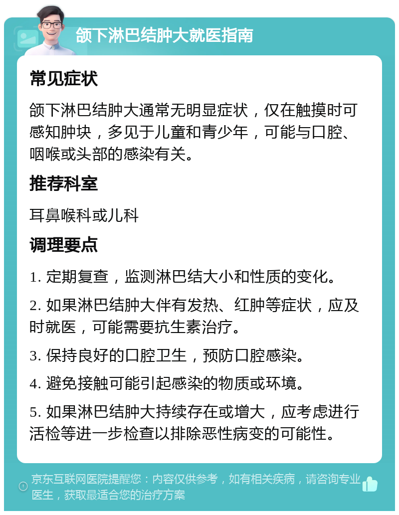 颌下淋巴结肿大就医指南 常见症状 颌下淋巴结肿大通常无明显症状，仅在触摸时可感知肿块，多见于儿童和青少年，可能与口腔、咽喉或头部的感染有关。 推荐科室 耳鼻喉科或儿科 调理要点 1. 定期复查，监测淋巴结大小和性质的变化。 2. 如果淋巴结肿大伴有发热、红肿等症状，应及时就医，可能需要抗生素治疗。 3. 保持良好的口腔卫生，预防口腔感染。 4. 避免接触可能引起感染的物质或环境。 5. 如果淋巴结肿大持续存在或增大，应考虑进行活检等进一步检查以排除恶性病变的可能性。