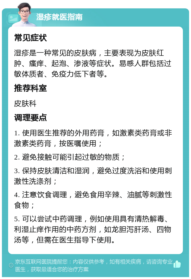 湿疹就医指南 常见症状 湿疹是一种常见的皮肤病，主要表现为皮肤红肿、瘙痒、起泡、渗液等症状。易感人群包括过敏体质者、免疫力低下者等。 推荐科室 皮肤科 调理要点 1. 使用医生推荐的外用药膏，如激素类药膏或非激素类药膏，按医嘱使用； 2. 避免接触可能引起过敏的物质； 3. 保持皮肤清洁和湿润，避免过度洗浴和使用刺激性洗涤剂； 4. 注意饮食调理，避免食用辛辣、油腻等刺激性食物； 5. 可以尝试中药调理，例如使用具有清热解毒、利湿止痒作用的中药方剂，如龙胆泻肝汤、四物汤等，但需在医生指导下使用。