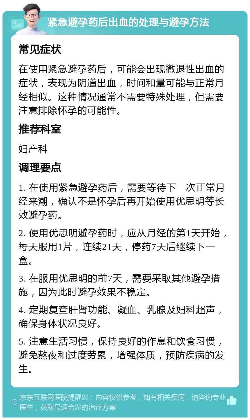 紧急避孕药后出血的处理与避孕方法 常见症状 在使用紧急避孕药后，可能会出现撤退性出血的症状，表现为阴道出血，时间和量可能与正常月经相似。这种情况通常不需要特殊处理，但需要注意排除怀孕的可能性。 推荐科室 妇产科 调理要点 1. 在使用紧急避孕药后，需要等待下一次正常月经来潮，确认不是怀孕后再开始使用优思明等长效避孕药。 2. 使用优思明避孕药时，应从月经的第1天开始，每天服用1片，连续21天，停药7天后继续下一盒。 3. 在服用优思明的前7天，需要采取其他避孕措施，因为此时避孕效果不稳定。 4. 定期复查肝肾功能、凝血、乳腺及妇科超声，确保身体状况良好。 5. 注意生活习惯，保持良好的作息和饮食习惯，避免熬夜和过度劳累，增强体质，预防疾病的发生。