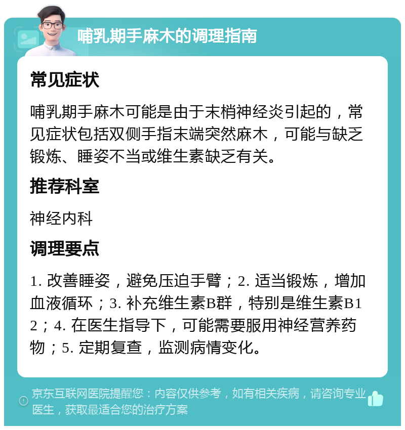 哺乳期手麻木的调理指南 常见症状 哺乳期手麻木可能是由于末梢神经炎引起的，常见症状包括双侧手指末端突然麻木，可能与缺乏锻炼、睡姿不当或维生素缺乏有关。 推荐科室 神经内科 调理要点 1. 改善睡姿，避免压迫手臂；2. 适当锻炼，增加血液循环；3. 补充维生素B群，特别是维生素B12；4. 在医生指导下，可能需要服用神经营养药物；5. 定期复查，监测病情变化。