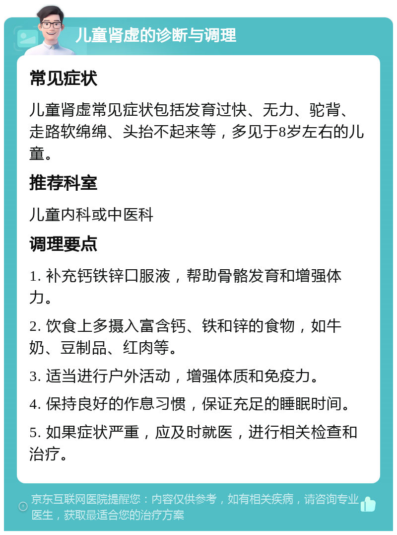 儿童肾虚的诊断与调理 常见症状 儿童肾虚常见症状包括发育过快、无力、驼背、走路软绵绵、头抬不起来等，多见于8岁左右的儿童。 推荐科室 儿童内科或中医科 调理要点 1. 补充钙铁锌口服液，帮助骨骼发育和增强体力。 2. 饮食上多摄入富含钙、铁和锌的食物，如牛奶、豆制品、红肉等。 3. 适当进行户外活动，增强体质和免疫力。 4. 保持良好的作息习惯，保证充足的睡眠时间。 5. 如果症状严重，应及时就医，进行相关检查和治疗。