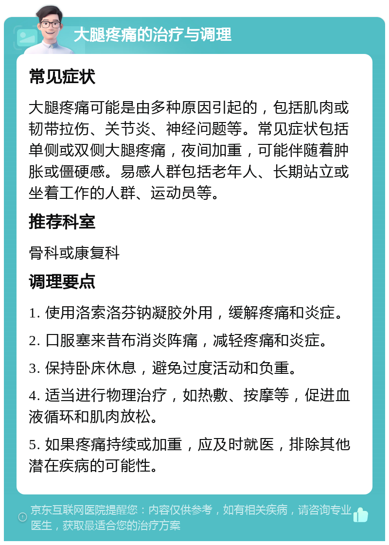 大腿疼痛的治疗与调理 常见症状 大腿疼痛可能是由多种原因引起的，包括肌肉或韧带拉伤、关节炎、神经问题等。常见症状包括单侧或双侧大腿疼痛，夜间加重，可能伴随着肿胀或僵硬感。易感人群包括老年人、长期站立或坐着工作的人群、运动员等。 推荐科室 骨科或康复科 调理要点 1. 使用洛索洛芬钠凝胶外用，缓解疼痛和炎症。 2. 口服塞来昔布消炎阵痛，减轻疼痛和炎症。 3. 保持卧床休息，避免过度活动和负重。 4. 适当进行物理治疗，如热敷、按摩等，促进血液循环和肌肉放松。 5. 如果疼痛持续或加重，应及时就医，排除其他潜在疾病的可能性。