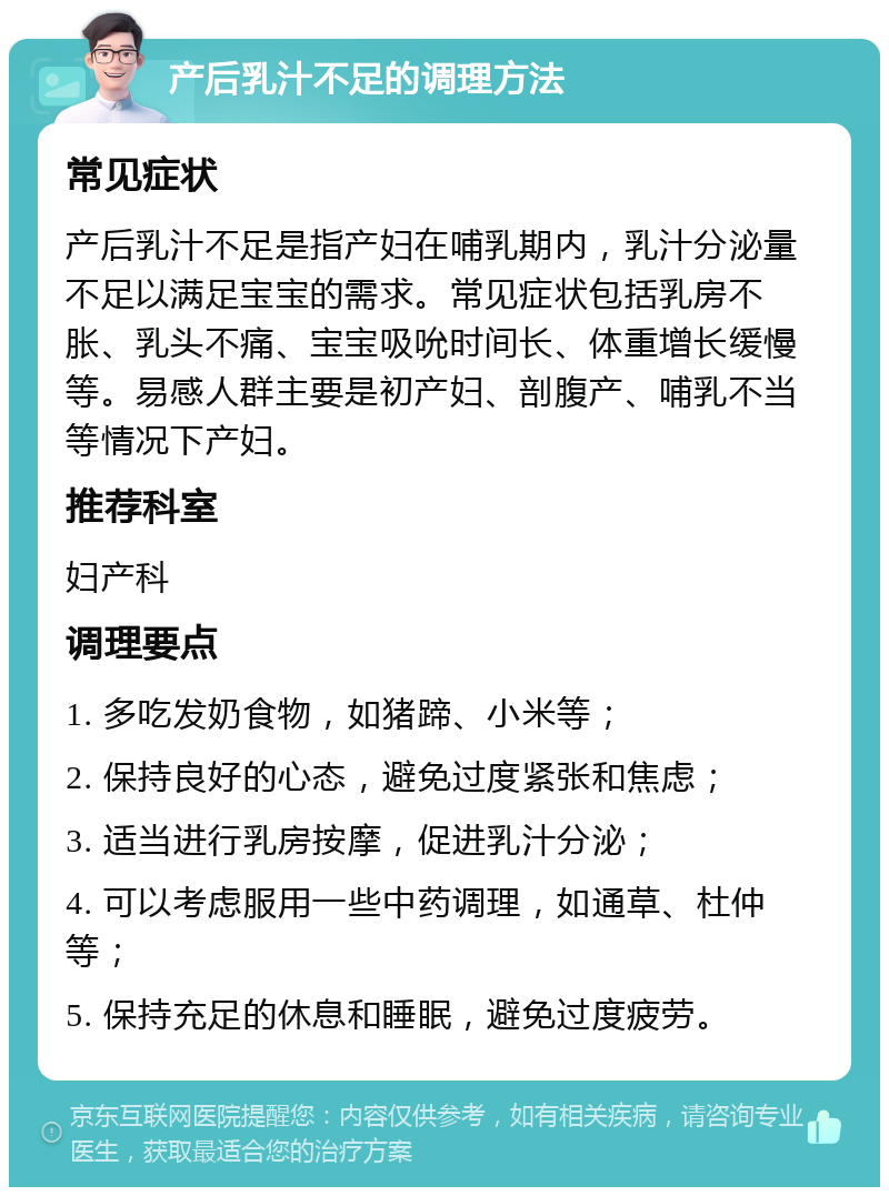 产后乳汁不足的调理方法 常见症状 产后乳汁不足是指产妇在哺乳期内，乳汁分泌量不足以满足宝宝的需求。常见症状包括乳房不胀、乳头不痛、宝宝吸吮时间长、体重增长缓慢等。易感人群主要是初产妇、剖腹产、哺乳不当等情况下产妇。 推荐科室 妇产科 调理要点 1. 多吃发奶食物，如猪蹄、小米等； 2. 保持良好的心态，避免过度紧张和焦虑； 3. 适当进行乳房按摩，促进乳汁分泌； 4. 可以考虑服用一些中药调理，如通草、杜仲等； 5. 保持充足的休息和睡眠，避免过度疲劳。