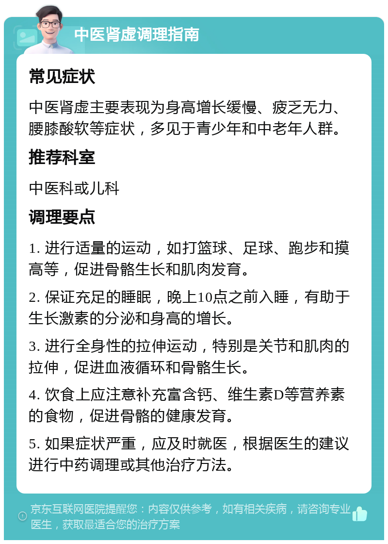 中医肾虚调理指南 常见症状 中医肾虚主要表现为身高增长缓慢、疲乏无力、腰膝酸软等症状，多见于青少年和中老年人群。 推荐科室 中医科或儿科 调理要点 1. 进行适量的运动，如打篮球、足球、跑步和摸高等，促进骨骼生长和肌肉发育。 2. 保证充足的睡眠，晚上10点之前入睡，有助于生长激素的分泌和身高的增长。 3. 进行全身性的拉伸运动，特别是关节和肌肉的拉伸，促进血液循环和骨骼生长。 4. 饮食上应注意补充富含钙、维生素D等营养素的食物，促进骨骼的健康发育。 5. 如果症状严重，应及时就医，根据医生的建议进行中药调理或其他治疗方法。