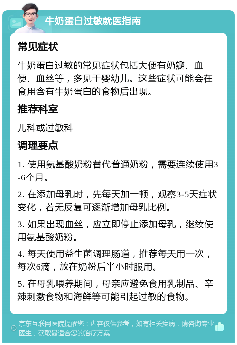 牛奶蛋白过敏就医指南 常见症状 牛奶蛋白过敏的常见症状包括大便有奶瓣、血便、血丝等，多见于婴幼儿。这些症状可能会在食用含有牛奶蛋白的食物后出现。 推荐科室 儿科或过敏科 调理要点 1. 使用氨基酸奶粉替代普通奶粉，需要连续使用3-6个月。 2. 在添加母乳时，先每天加一顿，观察3-5天症状变化，若无反复可逐渐增加母乳比例。 3. 如果出现血丝，应立即停止添加母乳，继续使用氨基酸奶粉。 4. 每天使用益生菌调理肠道，推荐每天用一次，每次6滴，放在奶粉后半小时服用。 5. 在母乳喂养期间，母亲应避免食用乳制品、辛辣刺激食物和海鲜等可能引起过敏的食物。