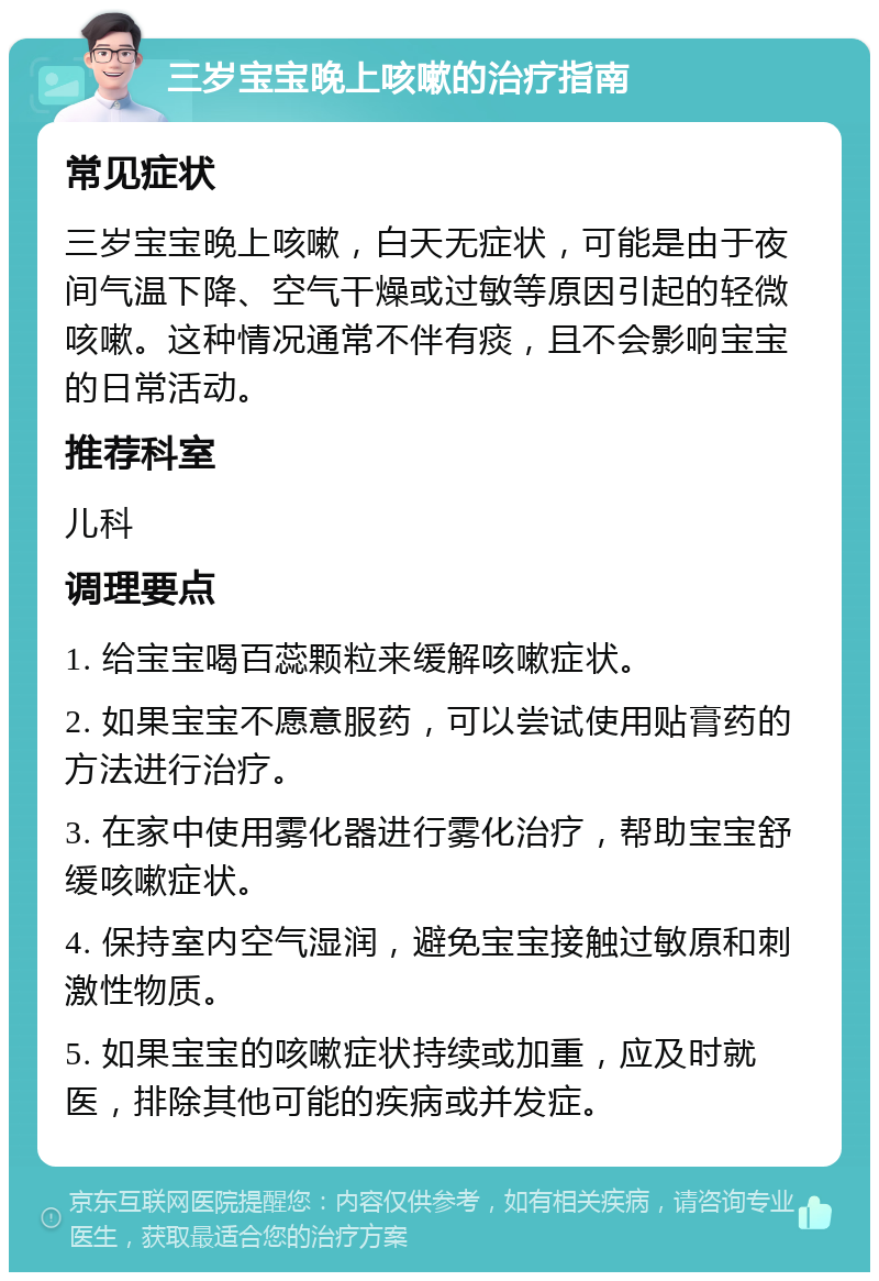 三岁宝宝晚上咳嗽的治疗指南 常见症状 三岁宝宝晚上咳嗽，白天无症状，可能是由于夜间气温下降、空气干燥或过敏等原因引起的轻微咳嗽。这种情况通常不伴有痰，且不会影响宝宝的日常活动。 推荐科室 儿科 调理要点 1. 给宝宝喝百蕊颗粒来缓解咳嗽症状。 2. 如果宝宝不愿意服药，可以尝试使用贴膏药的方法进行治疗。 3. 在家中使用雾化器进行雾化治疗，帮助宝宝舒缓咳嗽症状。 4. 保持室内空气湿润，避免宝宝接触过敏原和刺激性物质。 5. 如果宝宝的咳嗽症状持续或加重，应及时就医，排除其他可能的疾病或并发症。