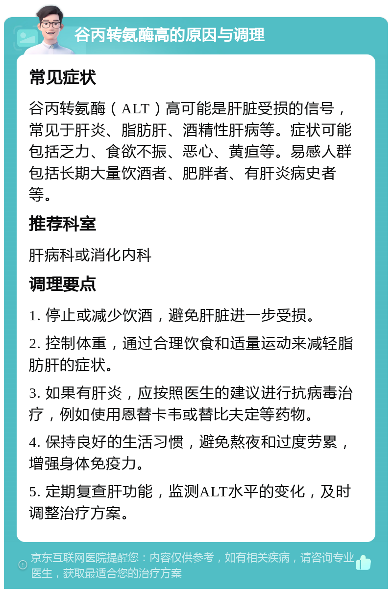 谷丙转氨酶高的原因与调理 常见症状 谷丙转氨酶（ALT）高可能是肝脏受损的信号，常见于肝炎、脂肪肝、酒精性肝病等。症状可能包括乏力、食欲不振、恶心、黄疸等。易感人群包括长期大量饮酒者、肥胖者、有肝炎病史者等。 推荐科室 肝病科或消化内科 调理要点 1. 停止或减少饮酒，避免肝脏进一步受损。 2. 控制体重，通过合理饮食和适量运动来减轻脂肪肝的症状。 3. 如果有肝炎，应按照医生的建议进行抗病毒治疗，例如使用恩替卡韦或替比夫定等药物。 4. 保持良好的生活习惯，避免熬夜和过度劳累，增强身体免疫力。 5. 定期复查肝功能，监测ALT水平的变化，及时调整治疗方案。