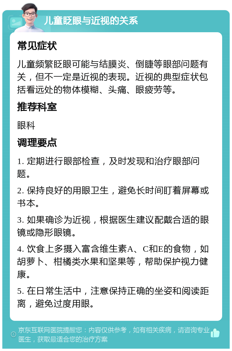 儿童眨眼与近视的关系 常见症状 儿童频繁眨眼可能与结膜炎、倒睫等眼部问题有关，但不一定是近视的表现。近视的典型症状包括看远处的物体模糊、头痛、眼疲劳等。 推荐科室 眼科 调理要点 1. 定期进行眼部检查，及时发现和治疗眼部问题。 2. 保持良好的用眼卫生，避免长时间盯着屏幕或书本。 3. 如果确诊为近视，根据医生建议配戴合适的眼镜或隐形眼镜。 4. 饮食上多摄入富含维生素A、C和E的食物，如胡萝卜、柑橘类水果和坚果等，帮助保护视力健康。 5. 在日常生活中，注意保持正确的坐姿和阅读距离，避免过度用眼。