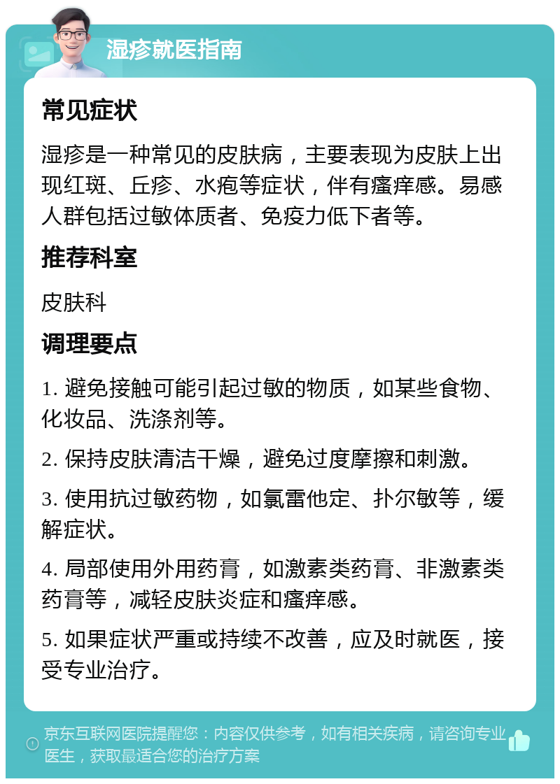 湿疹就医指南 常见症状 湿疹是一种常见的皮肤病，主要表现为皮肤上出现红斑、丘疹、水疱等症状，伴有瘙痒感。易感人群包括过敏体质者、免疫力低下者等。 推荐科室 皮肤科 调理要点 1. 避免接触可能引起过敏的物质，如某些食物、化妆品、洗涤剂等。 2. 保持皮肤清洁干燥，避免过度摩擦和刺激。 3. 使用抗过敏药物，如氯雷他定、扑尔敏等，缓解症状。 4. 局部使用外用药膏，如激素类药膏、非激素类药膏等，减轻皮肤炎症和瘙痒感。 5. 如果症状严重或持续不改善，应及时就医，接受专业治疗。