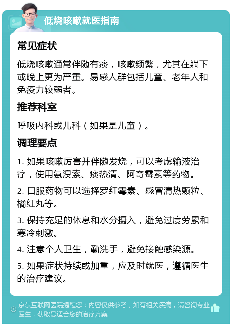 低烧咳嗽就医指南 常见症状 低烧咳嗽通常伴随有痰，咳嗽频繁，尤其在躺下或晚上更为严重。易感人群包括儿童、老年人和免疫力较弱者。 推荐科室 呼吸内科或儿科（如果是儿童）。 调理要点 1. 如果咳嗽厉害并伴随发烧，可以考虑输液治疗，使用氨溴索、痰热清、阿奇霉素等药物。 2. 口服药物可以选择罗红霉素、感冒清热颗粒、橘红丸等。 3. 保持充足的休息和水分摄入，避免过度劳累和寒冷刺激。 4. 注意个人卫生，勤洗手，避免接触感染源。 5. 如果症状持续或加重，应及时就医，遵循医生的治疗建议。