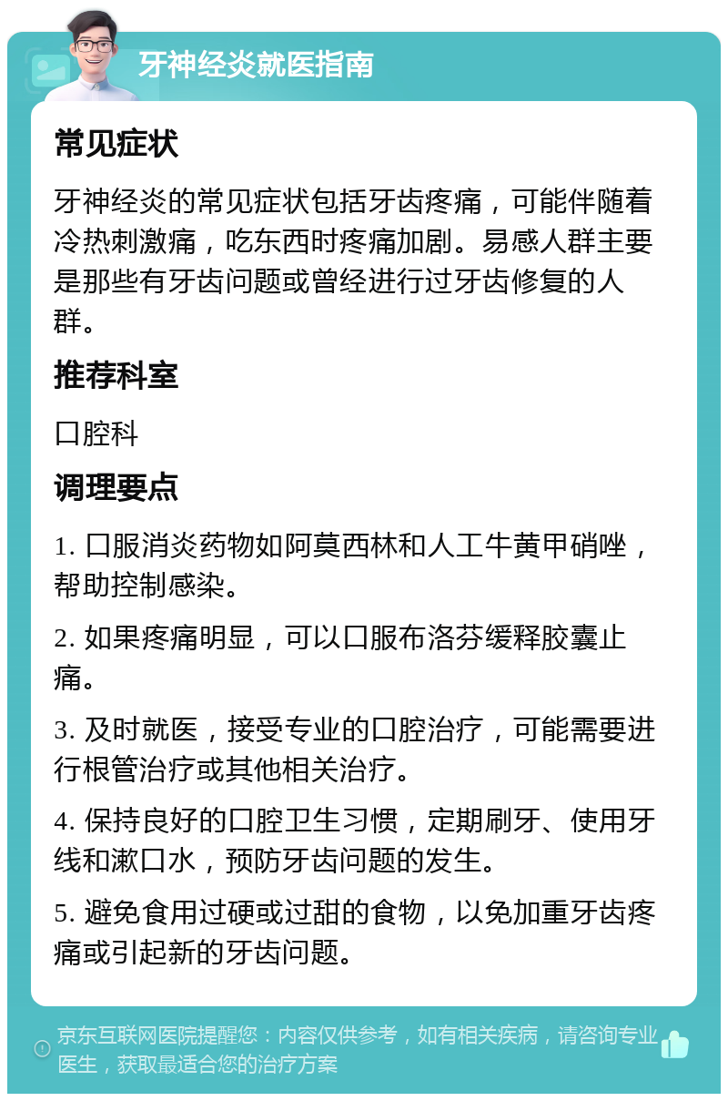 牙神经炎就医指南 常见症状 牙神经炎的常见症状包括牙齿疼痛，可能伴随着冷热刺激痛，吃东西时疼痛加剧。易感人群主要是那些有牙齿问题或曾经进行过牙齿修复的人群。 推荐科室 口腔科 调理要点 1. 口服消炎药物如阿莫西林和人工牛黄甲硝唑，帮助控制感染。 2. 如果疼痛明显，可以口服布洛芬缓释胶囊止痛。 3. 及时就医，接受专业的口腔治疗，可能需要进行根管治疗或其他相关治疗。 4. 保持良好的口腔卫生习惯，定期刷牙、使用牙线和漱口水，预防牙齿问题的发生。 5. 避免食用过硬或过甜的食物，以免加重牙齿疼痛或引起新的牙齿问题。