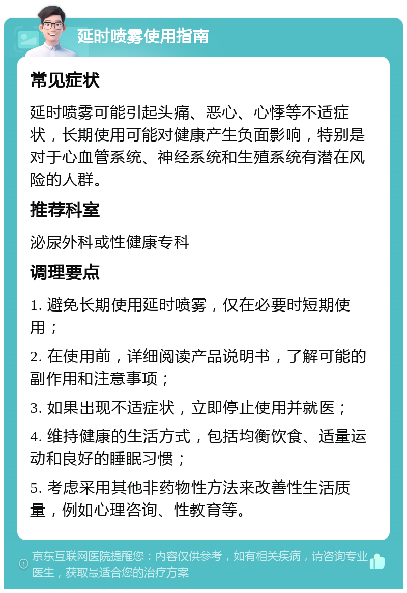 延时喷雾使用指南 常见症状 延时喷雾可能引起头痛、恶心、心悸等不适症状，长期使用可能对健康产生负面影响，特别是对于心血管系统、神经系统和生殖系统有潜在风险的人群。 推荐科室 泌尿外科或性健康专科 调理要点 1. 避免长期使用延时喷雾，仅在必要时短期使用； 2. 在使用前，详细阅读产品说明书，了解可能的副作用和注意事项； 3. 如果出现不适症状，立即停止使用并就医； 4. 维持健康的生活方式，包括均衡饮食、适量运动和良好的睡眠习惯； 5. 考虑采用其他非药物性方法来改善性生活质量，例如心理咨询、性教育等。