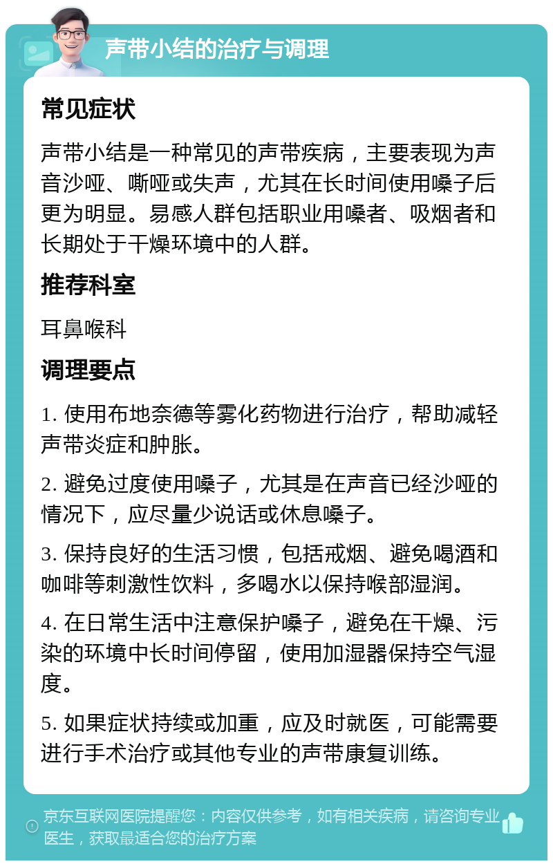 声带小结的治疗与调理 常见症状 声带小结是一种常见的声带疾病，主要表现为声音沙哑、嘶哑或失声，尤其在长时间使用嗓子后更为明显。易感人群包括职业用嗓者、吸烟者和长期处于干燥环境中的人群。 推荐科室 耳鼻喉科 调理要点 1. 使用布地奈德等雾化药物进行治疗，帮助减轻声带炎症和肿胀。 2. 避免过度使用嗓子，尤其是在声音已经沙哑的情况下，应尽量少说话或休息嗓子。 3. 保持良好的生活习惯，包括戒烟、避免喝酒和咖啡等刺激性饮料，多喝水以保持喉部湿润。 4. 在日常生活中注意保护嗓子，避免在干燥、污染的环境中长时间停留，使用加湿器保持空气湿度。 5. 如果症状持续或加重，应及时就医，可能需要进行手术治疗或其他专业的声带康复训练。