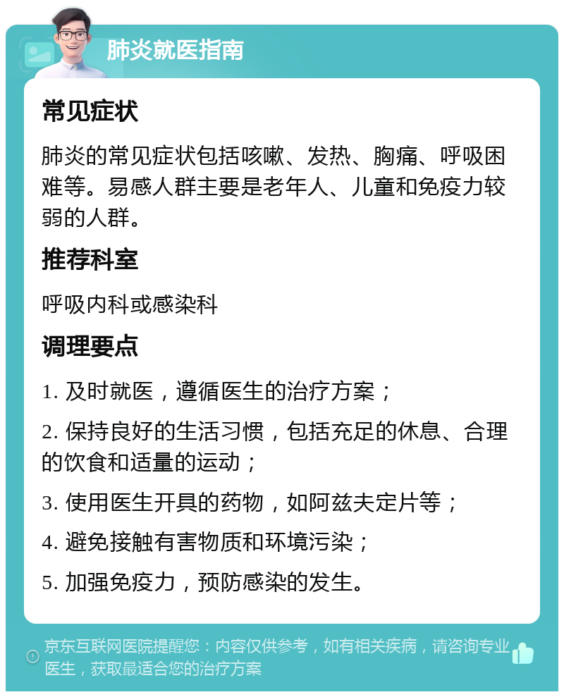 肺炎就医指南 常见症状 肺炎的常见症状包括咳嗽、发热、胸痛、呼吸困难等。易感人群主要是老年人、儿童和免疫力较弱的人群。 推荐科室 呼吸内科或感染科 调理要点 1. 及时就医，遵循医生的治疗方案； 2. 保持良好的生活习惯，包括充足的休息、合理的饮食和适量的运动； 3. 使用医生开具的药物，如阿兹夫定片等； 4. 避免接触有害物质和环境污染； 5. 加强免疫力，预防感染的发生。