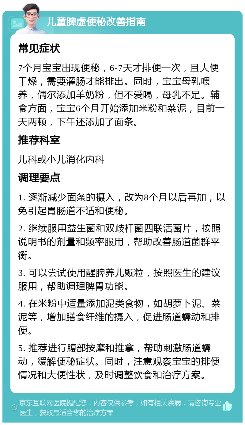 儿童脾虚便秘改善指南 常见症状 7个月宝宝出现便秘，6-7天才排便一次，且大便干燥，需要灌肠才能排出。同时，宝宝母乳喂养，偶尔添加羊奶粉，但不爱喝，母乳不足。辅食方面，宝宝6个月开始添加米粉和菜泥，目前一天两顿，下午还添加了面条。 推荐科室 儿科或小儿消化内科 调理要点 1. 逐渐减少面条的摄入，改为8个月以后再加，以免引起胃肠道不适和便秘。 2. 继续服用益生菌和双歧杆菌四联活菌片，按照说明书的剂量和频率服用，帮助改善肠道菌群平衡。 3. 可以尝试使用醒脾养儿颗粒，按照医生的建议服用，帮助调理脾胃功能。 4. 在米粉中适量添加泥类食物，如胡萝卜泥、菜泥等，增加膳食纤维的摄入，促进肠道蠕动和排便。 5. 推荐进行腹部按摩和推拿，帮助刺激肠道蠕动，缓解便秘症状。同时，注意观察宝宝的排便情况和大便性状，及时调整饮食和治疗方案。